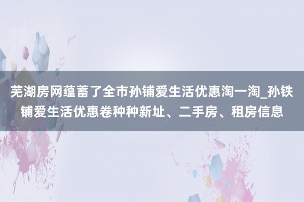芜湖房网蕴蓄了全市孙铺爱生活优惠淘一淘_孙铁铺爱生活优惠卷种种新址、二手房、租房信息