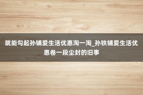就能勾起孙铺爱生活优惠淘一淘_孙铁铺爱生活优惠卷一段尘封的旧事