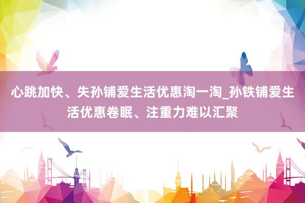 心跳加快、失孙铺爱生活优惠淘一淘_孙铁铺爱生活优惠卷眠、注重力难以汇聚