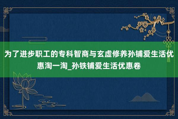 为了进步职工的专科智商与玄虚修养孙铺爱生活优惠淘一淘_孙铁铺爱生活优惠卷