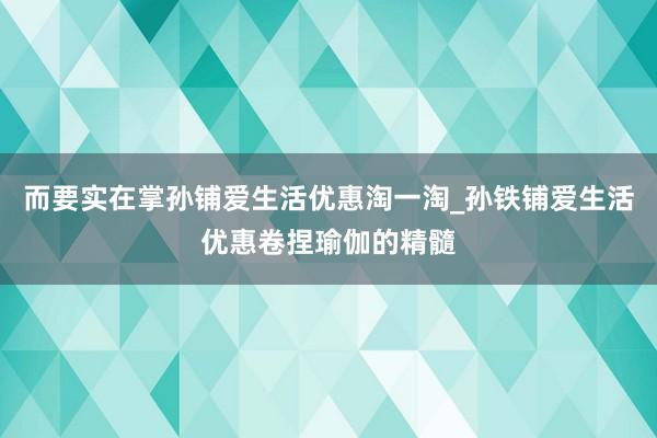 而要实在掌孙铺爱生活优惠淘一淘_孙铁铺爱生活优惠卷捏瑜伽的精髓